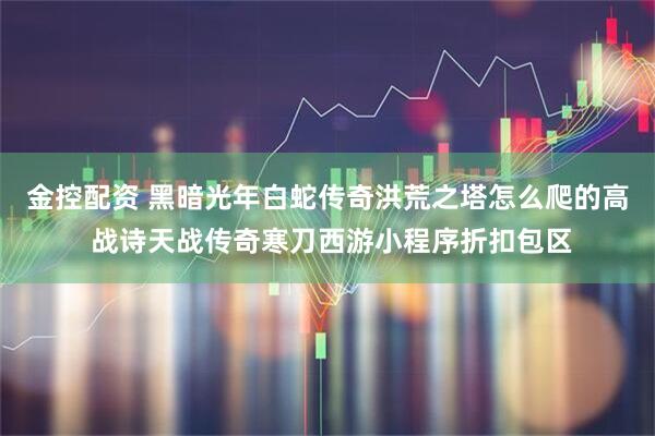金控配资 黑暗光年白蛇传奇洪荒之塔怎么爬的高 战诗天战传奇寒刀西游小程序折扣包区