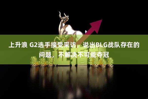 上升浪 G2选手接受采访，说出BLG战队存在的问题，不解决不可能夺冠
