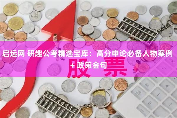 启远网 研趣公考精选宝库：高分申论必备人物案例 + 政策金句