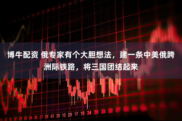 博牛配资 俄专家有个大胆想法，建一条中美俄跨洲际铁路，将三国团结起来