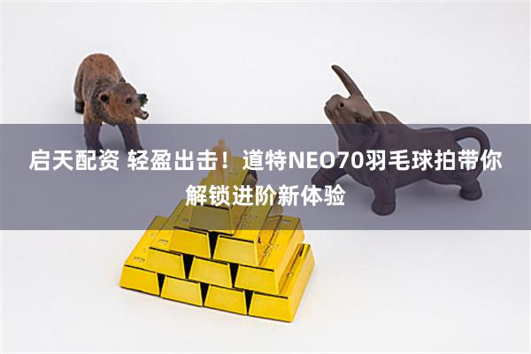 启天配资 轻盈出击！道特NEO70羽毛球拍带你解锁进阶新体验