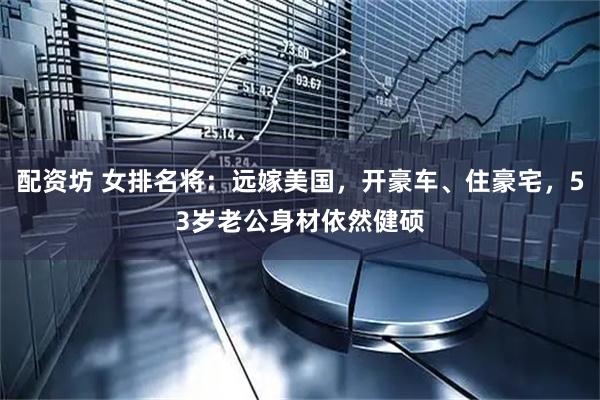 配资坊 女排名将：远嫁美国，开豪车、住豪宅，53岁老公身材依然健硕