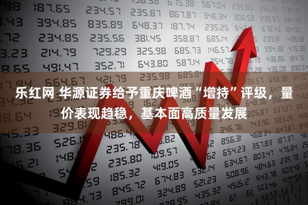 乐红网 华源证券给予重庆啤酒“增持”评级，量价表现趋稳，基本面高质量发展