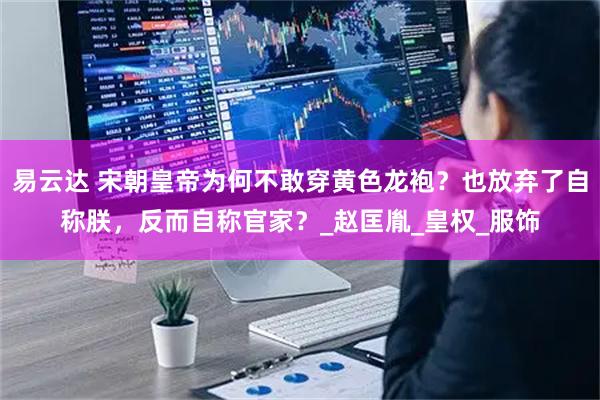 易云达 宋朝皇帝为何不敢穿黄色龙袍？也放弃了自称朕，反而自称官家？_赵匡胤_皇权_服饰