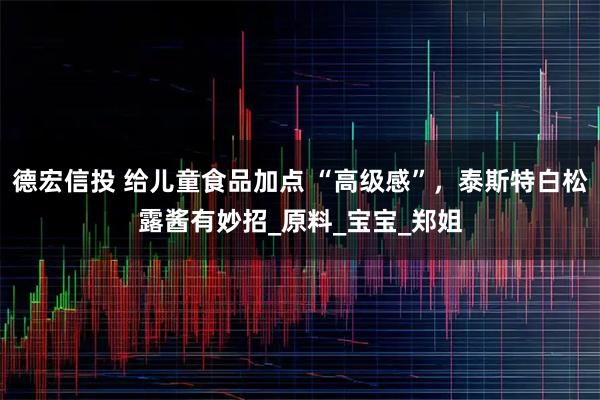 德宏信投 给儿童食品加点 “高级感”，泰斯特白松露酱有妙招_原料_宝宝_郑姐