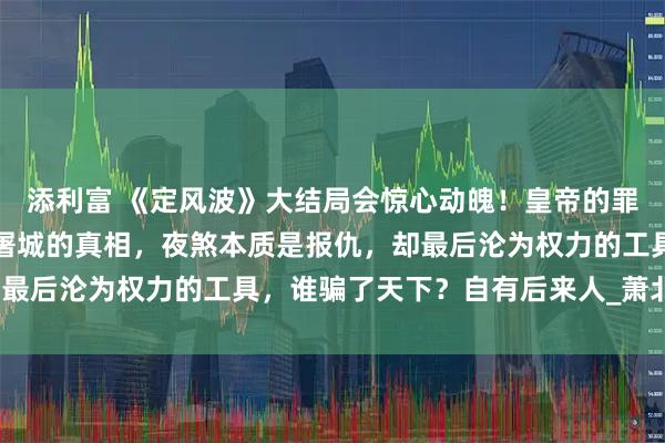添利富 《定风波》大结局会惊心动魄！皇帝的罪己诏只是掩盖以往犯罪屠城的真相，夜煞本质是报仇，却最后沦为权力的工具，谁骗了天下？自有后来人_萧北_岩浆