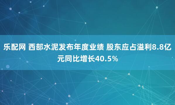 乐配网 西部水泥发布年度业绩 股东应占溢利8.8亿元同比增长40.5%