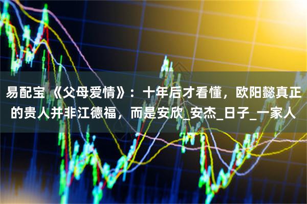易配宝 《父母爱情》：十年后才看懂，欧阳懿真正的贵人并非江德福，而是安欣_安杰_日子_一家人