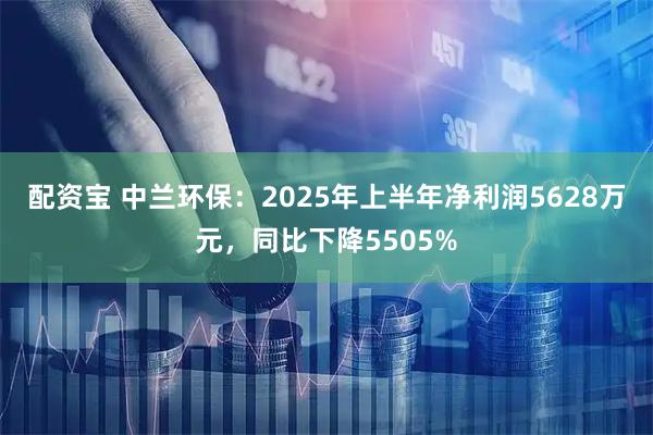 配资宝 中兰环保：2025年上半年净利润5628万元，同比下降5505%