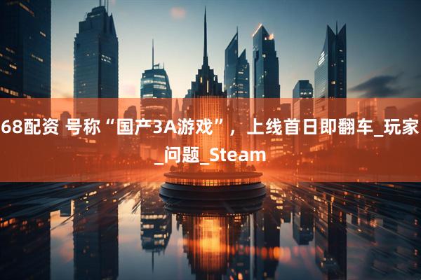 68配资 号称“国产3A游戏”,上线首日即翻车_玩家_问题_Steam