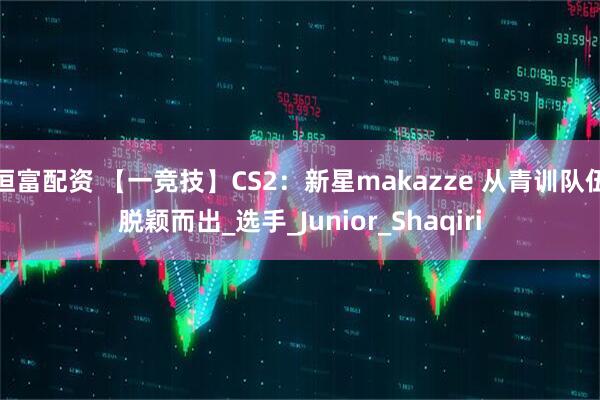 恒富配资 【一竞技】CS2：新星makazze 从青训队伍脱颖而出_选手_Junior_Shaqiri