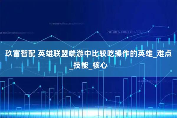 玖富智配 英雄联盟端游中比较吃操作的英雄_难点_技能_核心