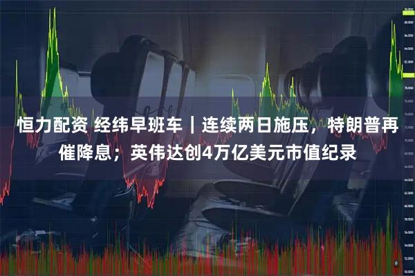 恒力配资 经纬早班车｜连续两日施压，特朗普再催降息；英伟达创4万亿美元市值纪录