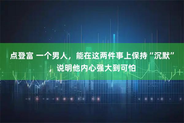 点登富 一个男人,能在这两件事上保持“沉默”,说明他内心强大到可怕