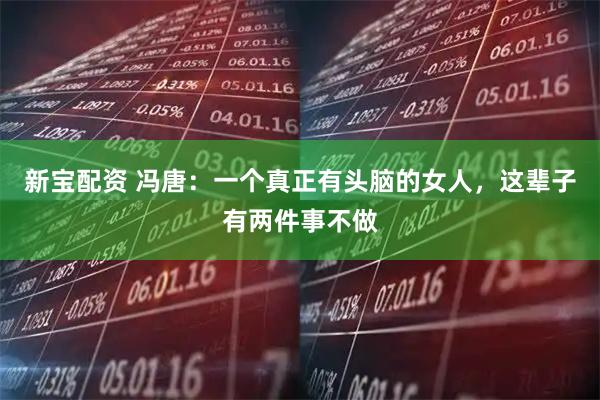 新宝配资 冯唐：一个真正有头脑的女人，这辈子有两件事不做