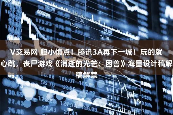 V交易网 胆小慎点！腾讯3A再下一城！玩的就是心跳，丧尸游戏《消逝的光芒：困兽》海量设计稿解禁