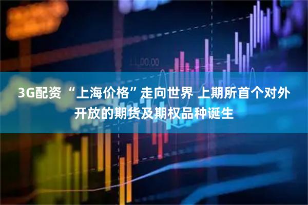 3G配资 “上海价格”走向世界 上期所首个对外开放的期货及期权品种诞生