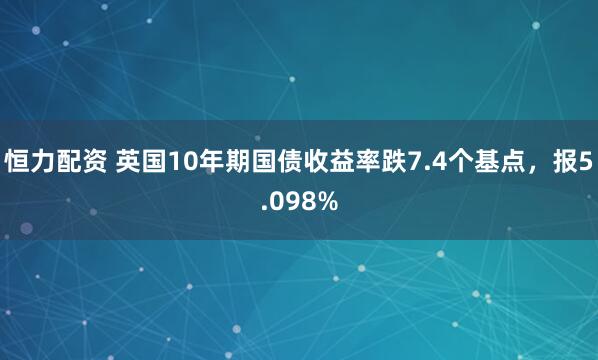 恒力配资 英国10年期国债收益率跌7.4个基点，报5.098%
