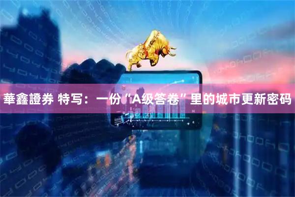 華鑫證券 特写:一份“A级答卷”里的城市更新密码