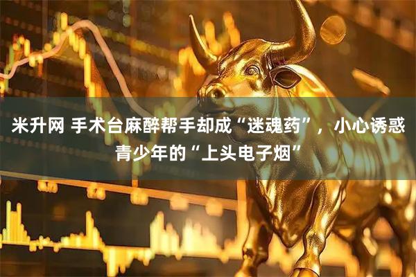米升网 手术台麻醉帮手却成“迷魂药”，小心诱惑青少年的“上头电子烟”