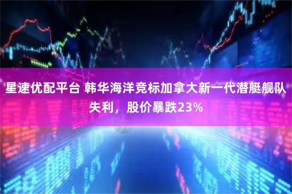 星速优配平台 韩华海洋竞标加拿大新一代潜艇舰队失利,股价暴跌23%