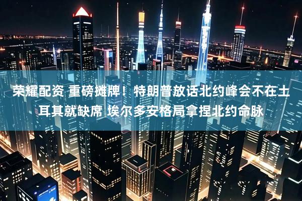 荣耀配资 重磅摊牌!特朗普放话北约峰会不在土耳其就缺席 埃尔多安格局拿捏北约命脉