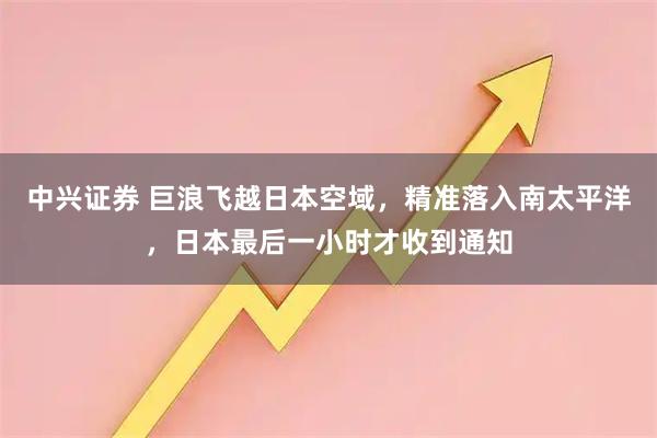 中兴证券 巨浪飞越日本空域,精准落入南太平洋,日本最后一小时才收到通知