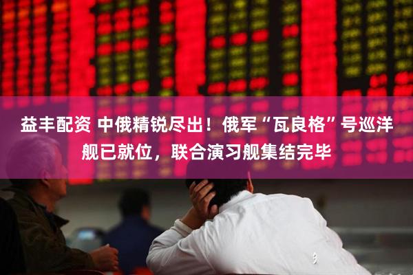 益丰配资 中俄精锐尽出!俄军“瓦良格”号巡洋舰已就位,联合演习舰集结完毕