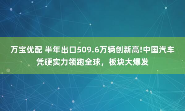 万宝优配 半年出口509.6万辆创新高!中国汽车凭硬实力领跑全球,板块大爆发