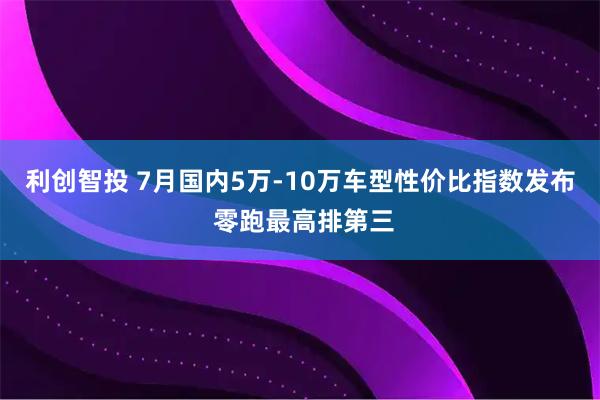 利创智投 7月国内5万-10万车型性价比指数发布 零跑最高排第三